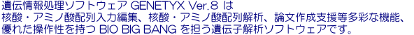 遺伝子情報処理ソフトウェア GENETYX Ver.8 は核酸･アミノ酸配列入力編集、核酸･アミノ酸配列解析、論文作成支援等多彩な機能、優れた操作性を持つ BIO BIG BANG を担う遺伝子解析ソフトウェアです。